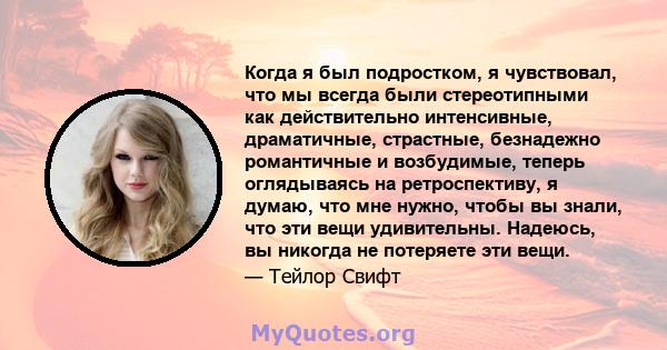 Когда я был подростком, я чувствовал, что мы всегда были стереотипными как действительно интенсивные, драматичные, страстные, безнадежно романтичные и возбудимые, теперь оглядываясь на ретроспективу, я думаю, что мне