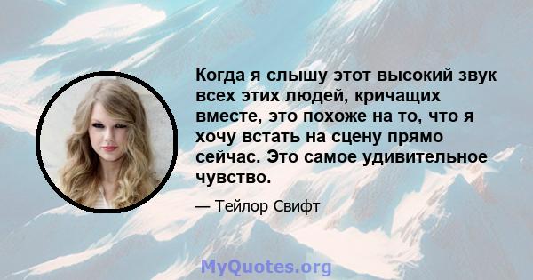 Когда я слышу этот высокий звук всех этих людей, кричащих вместе, это похоже на то, что я хочу встать на сцену прямо сейчас. Это самое удивительное чувство.