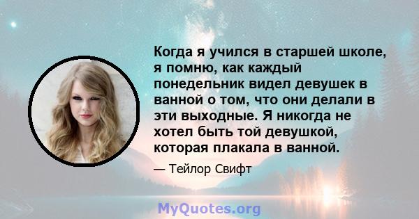 Когда я учился в старшей школе, я помню, как каждый понедельник видел девушек в ванной о том, что они делали в эти выходные. Я никогда не хотел быть той девушкой, которая плакала в ванной.