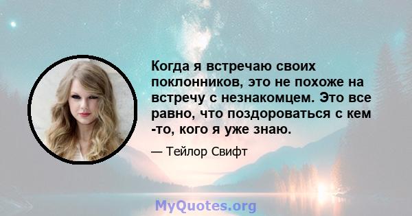 Когда я встречаю своих поклонников, это не похоже на встречу с незнакомцем. Это все равно, что поздороваться с кем -то, кого я уже знаю.