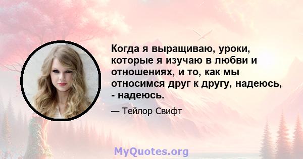 Когда я выращиваю, уроки, которые я изучаю в любви и отношениях, и то, как мы относимся друг к другу, надеюсь, - надеюсь.