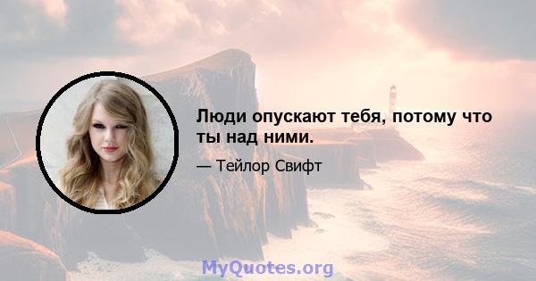 Люди опускают тебя, потому что ты над ними.