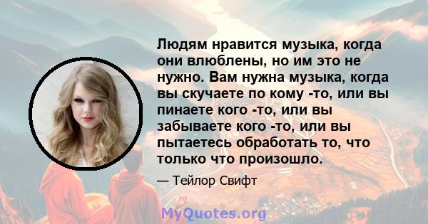 Людям нравится музыка, когда они влюблены, но им это не нужно. Вам нужна музыка, когда вы скучаете по кому -то, или вы пинаете кого -то, или вы забываете кого -то, или вы пытаетесь обработать то, что только что