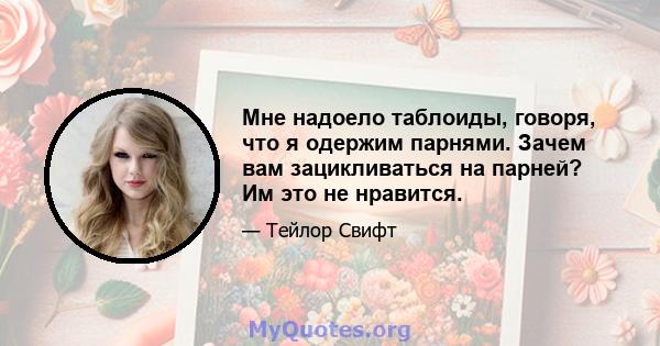 Мне надоело таблоиды, говоря, что я одержим парнями. Зачем вам зацикливаться на парней? Им это не нравится.