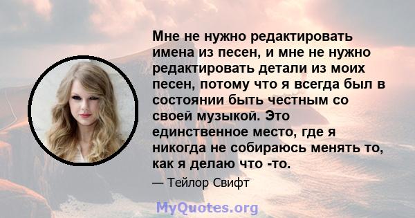 Мне не нужно редактировать имена из песен, и мне не нужно редактировать детали из моих песен, потому что я всегда был в состоянии быть честным со своей музыкой. Это единственное место, где я никогда не собираюсь менять