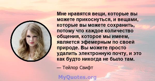 Мне нравятся вещи, которые вы можете прикоснуться, и вещами, которые вы можете сохранить, потому что каждое количество общения, которое мы имеем, является эфемерным по своей природе. Вы можете просто удалить электронную 