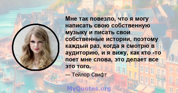 Мне так повезло, что я могу написать свою собственную музыку и писать свои собственные истории, поэтому каждый раз, когда я смотрю в аудиторию, и я вижу, как кто -то поет мне слова, это делает все это того.