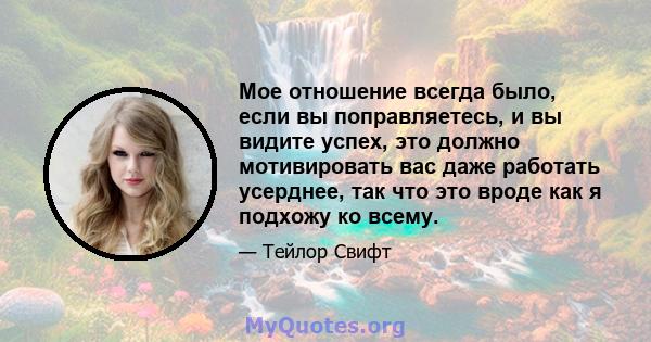 Мое отношение всегда было, если вы поправляетесь, и вы видите успех, это должно мотивировать вас даже работать усерднее, так что это вроде как я подхожу ко всему.