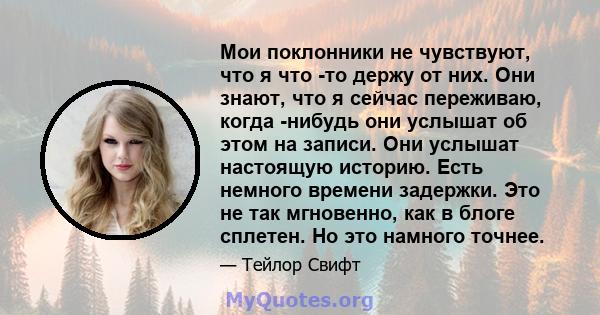 Мои поклонники не чувствуют, что я что -то держу от них. Они знают, что я сейчас переживаю, когда -нибудь они услышат об этом на записи. Они услышат настоящую историю. Есть немного времени задержки. Это не так