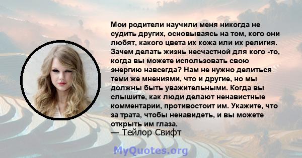 Мои родители научили меня никогда не судить других, основываясь на том, кого они любят, какого цвета их кожа или их религия. Зачем делать жизнь несчастной для кого -то, когда вы можете использовать свою энергию