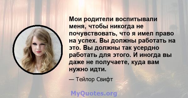 Мои родители воспитывали меня, чтобы никогда не почувствовать, что я имел право на успех. Вы должны работать на это. Вы должны так усердно работать для этого. И иногда вы даже не получаете, куда вам нужно идти.