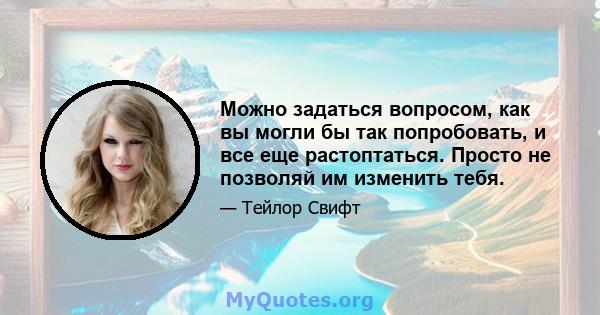 Можно задаться вопросом, как вы могли бы так попробовать, и все еще растоптаться. Просто не позволяй им изменить тебя.