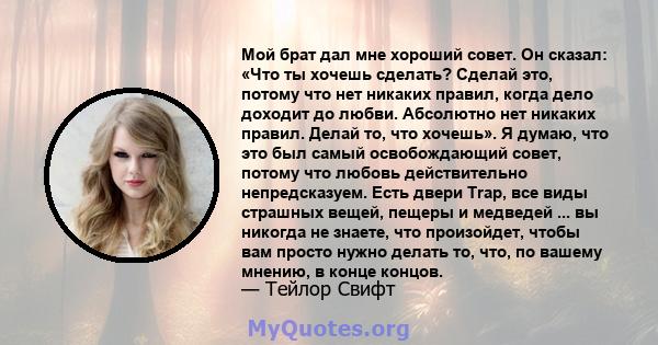 Мой брат дал мне хороший совет. Он сказал: «Что ты хочешь сделать? Сделай это, потому что нет никаких правил, когда дело доходит до любви. Абсолютно нет никаких правил. Делай то, что хочешь». Я думаю, что это был самый