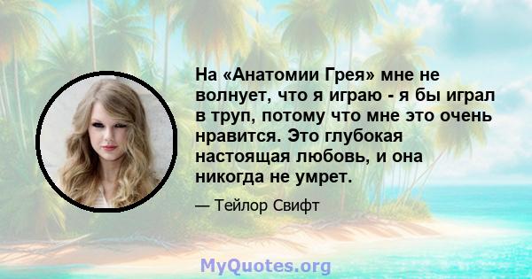 На «Анатомии Грея» мне не волнует, что я играю - я бы играл в труп, потому что мне это очень нравится. Это глубокая настоящая любовь, и она никогда не умрет.