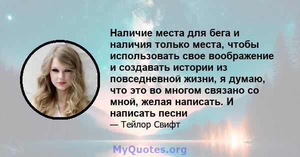 Наличие места для бега и наличия только места, чтобы использовать свое воображение и создавать истории из повседневной жизни, я думаю, что это во многом связано со мной, желая написать. И написать песни