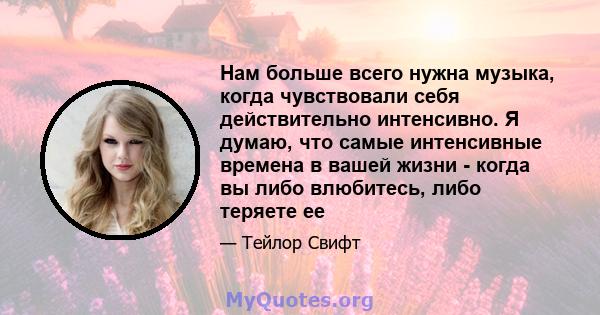 Нам больше всего нужна музыка, когда чувствовали себя действительно интенсивно. Я думаю, что самые интенсивные времена в вашей жизни - когда вы либо влюбитесь, либо теряете ее