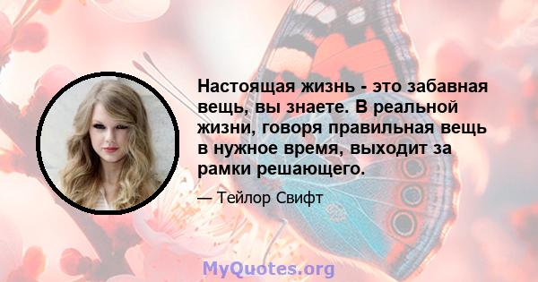 Настоящая жизнь - это забавная вещь, вы знаете. В реальной жизни, говоря правильная вещь в нужное время, выходит за рамки решающего.