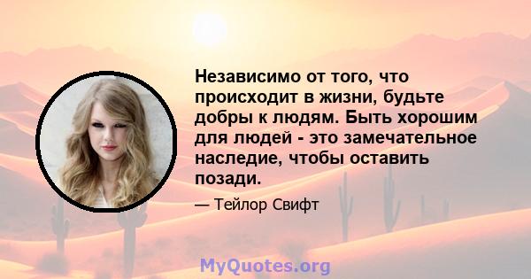 Независимо от того, что происходит в жизни, будьте добры к людям. Быть хорошим для людей - это замечательное наследие, чтобы оставить позади.