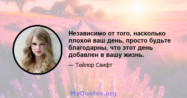 Независимо от того, насколько плохой ваш день, просто будьте благодарны, что этот день добавлен в вашу жизнь.