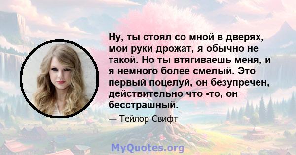 Ну, ты стоял со мной в дверях, мои руки дрожат, я обычно не такой. Но ты втягиваешь меня, и я немного более смелый. Это первый поцелуй, он безупречен, действительно что -то, он бесстрашный.