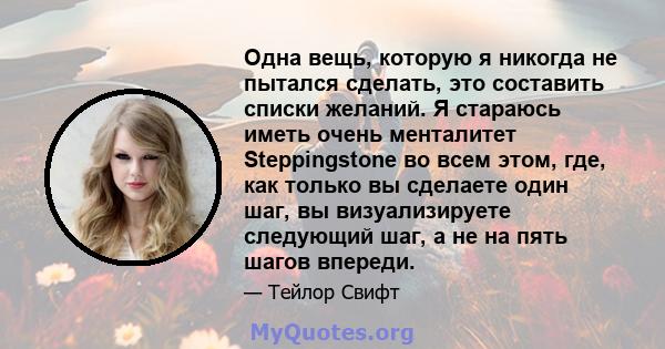 Одна вещь, которую я никогда не пытался сделать, это составить списки желаний. Я стараюсь иметь очень менталитет Steppingstone во всем этом, где, как только вы сделаете один шаг, вы визуализируете следующий шаг, а не на 