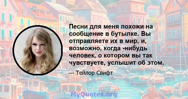 Песни для меня похожи на сообщение в бутылке. Вы отправляете их в мир, и, возможно, когда -нибудь человек, о котором вы так чувствуете, услышит об этом.