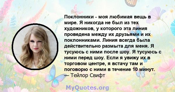 Поклонники - моя любимая вещь в мире. Я никогда не был из тех художников, у которого эта линия проведена между их друзьями и их поклонниками. Линия всегда была действительно размыта для меня. Я тусуюсь с ними после шоу. 