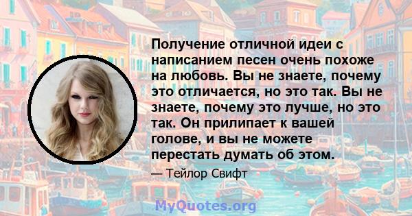 Получение отличной идеи с написанием песен очень похоже на любовь. Вы не знаете, почему это отличается, но это так. Вы не знаете, почему это лучше, но это так. Он прилипает к вашей голове, и вы не можете перестать