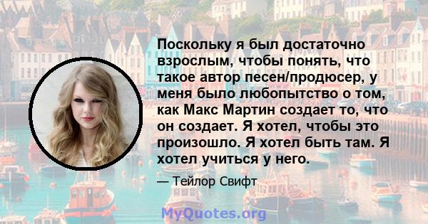 Поскольку я был достаточно взрослым, чтобы понять, что такое автор песен/продюсер, у меня было любопытство о том, как Макс Мартин создает то, что он создает. Я хотел, чтобы это произошло. Я хотел быть там. Я хотел