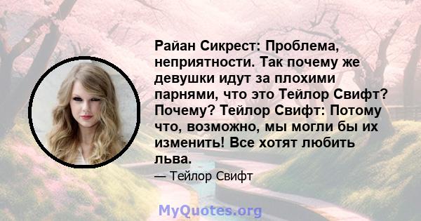 Райан Сикрест: Проблема, неприятности. Так почему же девушки идут за плохими парнями, что это Тейлор Свифт? Почему? Тейлор Свифт: Потому что, возможно, мы могли бы их изменить! Все хотят любить льва.