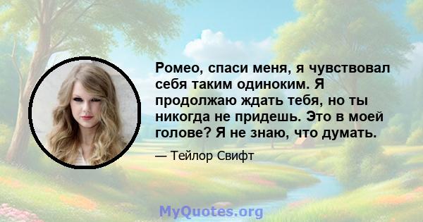 Ромео, спаси меня, я чувствовал себя таким одиноким. Я продолжаю ждать тебя, но ты никогда не придешь. Это в моей голове? Я не знаю, что думать.