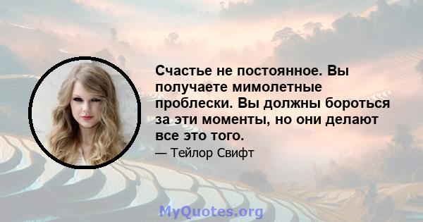 Счастье не постоянное. Вы получаете мимолетные проблески. Вы должны бороться за эти моменты, но они делают все это того.