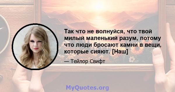 Так что не волнуйся, что твой милый маленький разум, потому что люди бросают камни в вещи, которые сияют. [Наш]