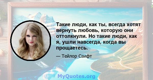 Такие люди, как ты, всегда хотят вернуть любовь, которую они оттолкнули. Но такие люди, как я, ушли навсегда, когда вы прощаетесь.