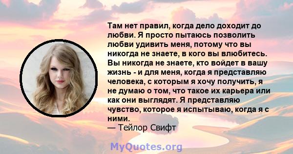 Там нет правил, когда дело доходит до любви. Я просто пытаюсь позволить любви удивить меня, потому что вы никогда не знаете, в кого вы влюбитесь. Вы никогда не знаете, кто войдет в вашу жизнь - и для меня, когда я