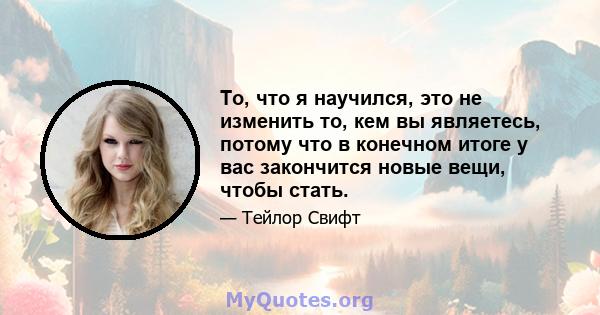 То, что я научился, это не изменить то, кем вы являетесь, потому что в конечном итоге у вас закончится новые вещи, чтобы стать.