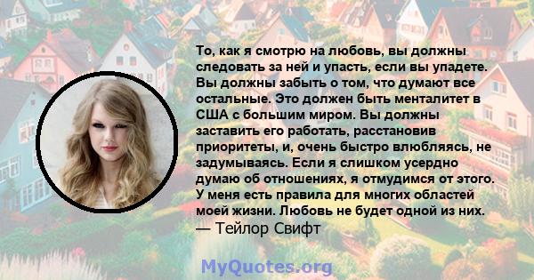 То, как я смотрю на любовь, вы должны следовать за ней и упасть, если вы упадете. Вы должны забыть о том, что думают все остальные. Это должен быть менталитет в США с большим миром. Вы должны заставить его работать,