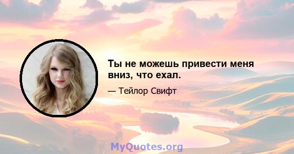 Ты не можешь привести меня вниз, что ехал.