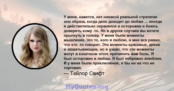 У меня, кажется, нет никакой реальной стратегии или образа, когда дело доходит до любви ... иногда я действительно охранялся и осторожен и боюсь доверять кому -то. Но в других случаях вы хотите прыгнуть в голову. У меня 