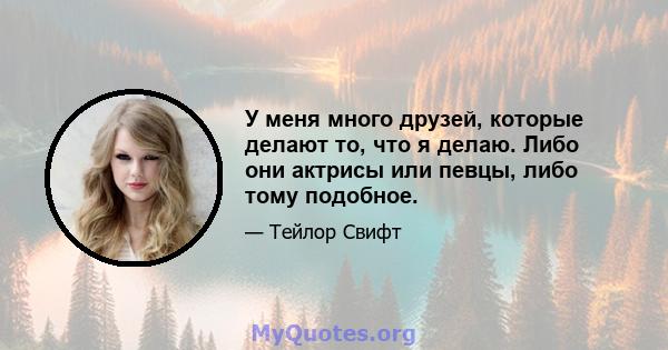 У меня много друзей, которые делают то, что я делаю. Либо они актрисы или певцы, либо тому подобное.