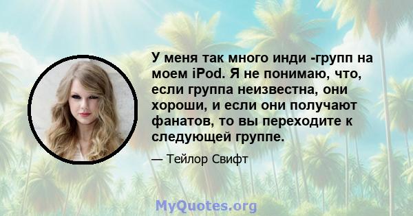 У меня так много инди -групп на моем iPod. Я не понимаю, что, если группа неизвестна, они хороши, и если они получают фанатов, то вы переходите к следующей группе.