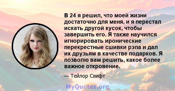 В 24 я решил, что моей жизни достаточно для меня, и я перестал искать другой кусок, чтобы завершить его. Я также научился игнорировать иронические перекрестные сшивки рэпа и дал их друзьям в качестве подарков. Я позволю 