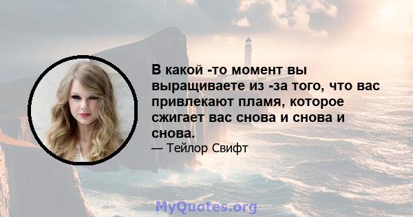 В какой -то момент вы выращиваете из -за того, что вас привлекают пламя, которое сжигает вас снова и снова и снова.