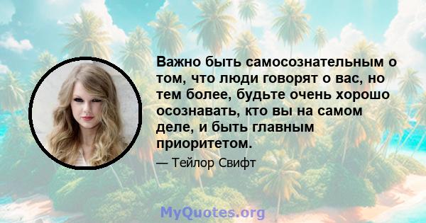 Важно быть самосознательным о том, что люди говорят о вас, но тем более, будьте очень хорошо осознавать, кто вы на самом деле, и быть главным приоритетом.