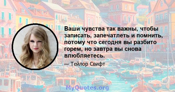 Ваши чувства так важны, чтобы записать, запечатлеть и помнить, потому что сегодня вы разбито горем, но завтра вы снова влюбляетесь.