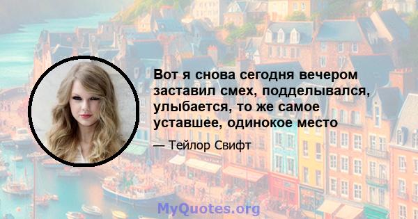 Вот я снова сегодня вечером заставил смех, подделывался, улыбается, то же самое уставшее, одинокое место