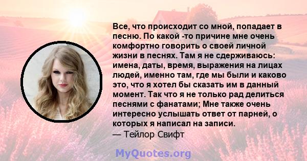 Все, что происходит со мной, попадает в песню. По какой -то причине мне очень комфортно говорить о своей личной жизни в песнях. Там я не сдерживаюсь: имена, даты, время, выражения на лицах людей, именно там, где мы были 