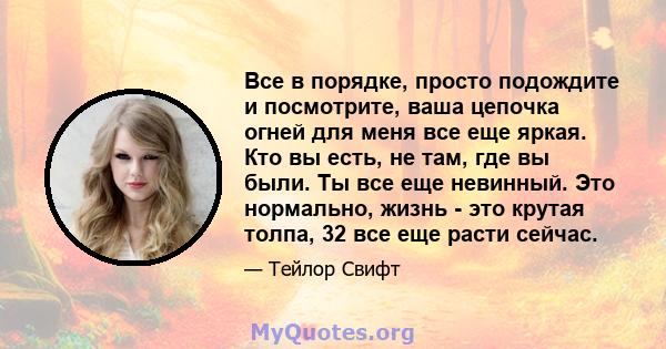 Все в порядке, просто подождите и посмотрите, ваша цепочка огней для меня все еще яркая. Кто вы есть, не там, где вы были. Ты все еще невинный. Это нормально, жизнь - это крутая толпа, 32 все еще расти сейчас.