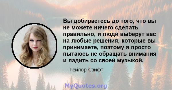 Вы добираетесь до того, что вы не можете ничего сделать правильно, и люди выберут вас на любые решения, которые вы принимаете, поэтому я просто пытаюсь не обращать внимания и ладить со своей музыкой.