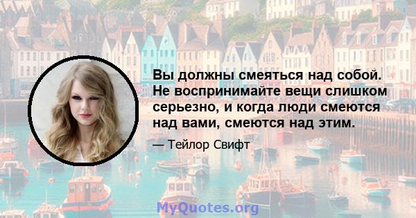 Вы должны смеяться над собой. Не воспринимайте вещи слишком серьезно, и когда люди смеются над вами, смеются над этим.